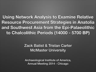Using Network Analysis to Examine Relative
Resource Procurement Strategies in Anatolia
and Southwest Asia from the Epi-Palaeolithic
to Chalcolithic Periods (14000 - 5700 BP)
Zack Batist & Tristan Carter
McMaster University
Archaeological Institute of America,
Annual Meeting 2014 - Chicago

 