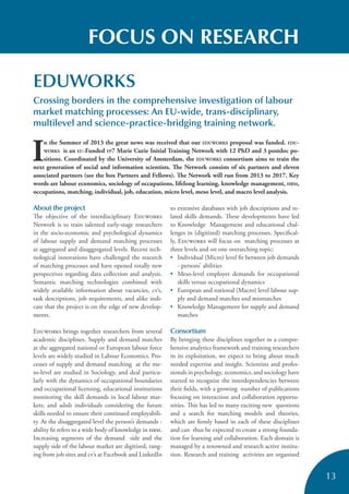 13
FOCUS ON RESEARCH
EDUWORKS
Crossing borders in the comprehensive investigation of labour
market matching processes: An EU-wide, trans-disciplinary,
multilevel and science-practice-bridging training network.
I
n the Summer of 2013 the great news was received that our EDUWORKS proposal was funded. EDU-
WORKS is an EU-Funded FP7 Marie Curie Initial Training Network with 12 PhD and 3 postdoc po-
sitions. Coordinated by the University of Amsterdam, the EDUWORKS consortium aims to train the
next generation of social and information scientists. The Network consists of six partners and eleven
associated partners (see the box Partners and Fellows). The Network will run from 2013 to 2017. Key
words are labour economics, sociology of occupations, lifelong learning, knowledge management, HRM,
occupations, matching, individual, job, education, micro level, meso level, and macro level analysis.
About the project
The objective of the interdisciplinary Eduworks
Network is to train talented early-stage researchers
in the socio-economic and psychological dynamics
of labour supply and demand matching processes
at aggregated and disaggregated levels. Recent tech-
nological innovations have challenged the research
of matching processes and have opened totally new
perspectives regarding data collection and analysis.
Semantic matching technologies combined with
widely available information about vacancies, cv’s,
task descriptions, job requirements, and alike indi-
cate that the project is on the edge of new develop-
ments.
Eduworks brings together researchers from several
academic disciplines. Supply and demand matches
at the aggregated national or European labour force
levels are widely studied in Labour Economics. Pro-
cesses of supply and demand matching at the me-
so-level are studied in Sociology, and deal particu-
larly with the dynamics of occupational boundaries
and occupational licensing, educational institutions
monitoring the skill demands in local labour mar-
kets, and adult individuals considering the future
skills needed to ensure their continued employabili-
ty. At the disaggregated level the person’s demands -
ability fit refers to a wide body of knowledge in hrm.
Increasing segments of the demand side and the
supply side of the labour market are digitized, rang-
ing from job sites and cv’s at Facebook and LinkedIn
to extensive databases with job descriptions and re-
lated skills demands. These developments have led
to Knowledge Management and educational chal-
lenges in (digitized) matching processes. Specifical-
ly, Eduworks will focus on matching processes at
three levels and on one overarching topic:
• Individual (Micro) level fit between job demands
- persons’ abilities
• Meso-level employer demands for occupational
skills versus occupational dynamics
• European and national (Macro) level labour sup-
ply and demand matches and mismatches
• Knowledge Management for supply and demand
matches
Consortium
By bringing these disciplines together in a compre-
hensive analytics framework and training researchers
in its exploitation, we expect to bring about much
needed expertise and insight. Scientists and profes-
sionals in psychology, economics, and sociology have
started to recognize the interdependencies between
their fields, with a growing number of publications
focusing on interaction and collaboration opportu-
nities. This has led to many exciting new questions
and a search for matching models and theories,
which are firmly based in each of these disciplines
and can thus be expected to create a strong founda-
tion for learning and collaboration. Each domain is
managed by a renowned and research active institu-
tion. Research and training activities are organised
 