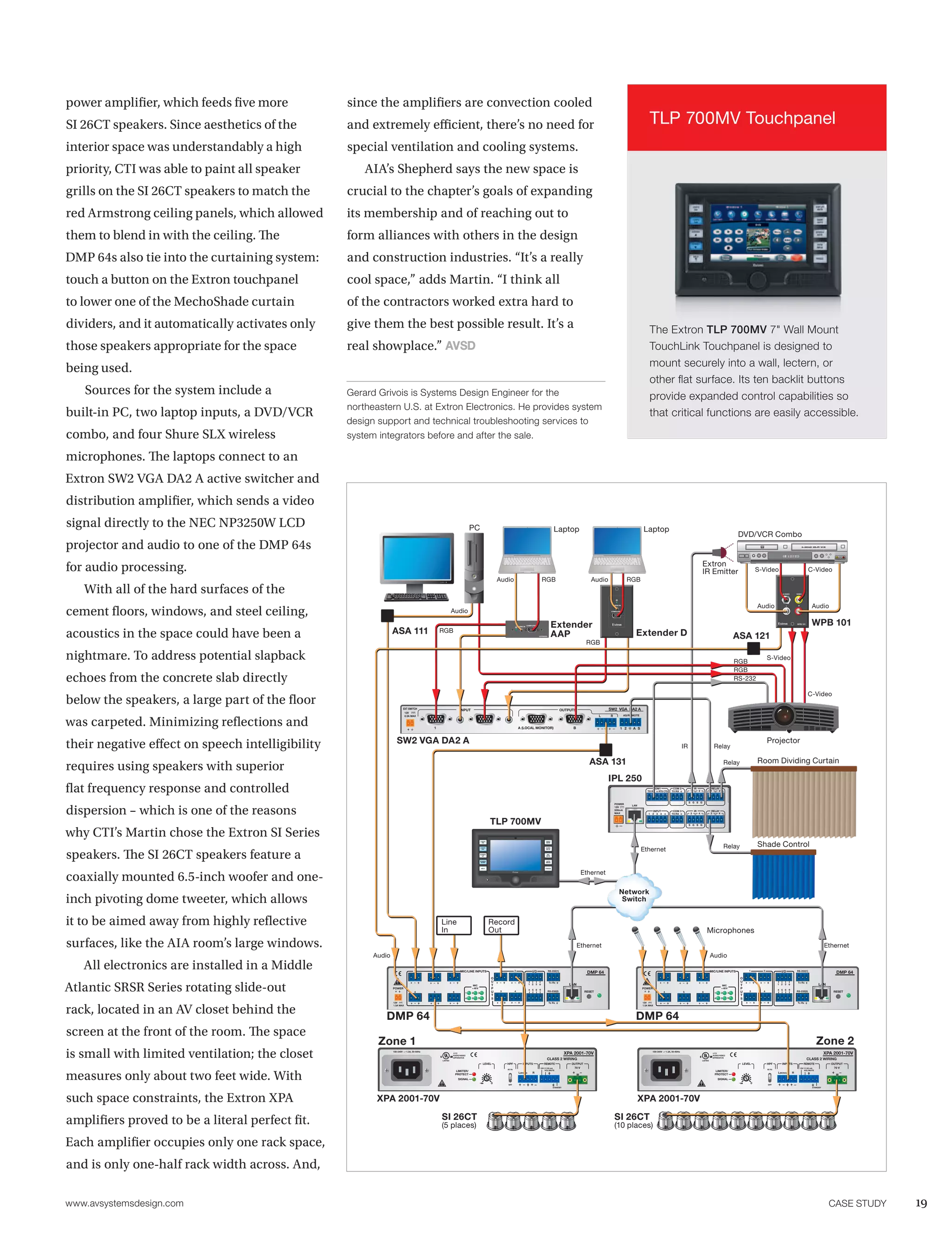 power amplifier, which feeds five more            since the amplifiers are convection cooled
SI 26CT speakers. Since aesthetics of the         and extremely efficient, there’s no need for                                                                                                                                                                                    TLP 700MV Touchpanel
interior space was understandably a high          special ventilation and cooling systems.
priority, CTI was able to paint all speaker           AIA’s Shepherd says the new space is
grills on the SI 26CT speakers to match the       crucial to the chapter’s goals of expanding
red Armstrong ceiling panels, which allowed       its membership and of reaching out to
them to blend in with the ceiling. The            form alliances with others in the design
DMP 64s also tie into the curtaining system:      and construction industries. “It’s a really
touch a button on the Extron touchpanel           cool space,” adds Martin. “I think all
to lower one of the MechoShade curtain            of the contractors worked extra hard to
dividers, and it automatically activates only     give them the best possible result. It’s a                                                                                                                                                                                      The Extron TLP 700MV 7" Wall Mount
those speakers appropriate for the space          real showplace.”                                                                                                                                                                                                                TouchLink Touchpanel is designed to
                                                                                                                                                                                                                                                                                  mount securely into a wall, lectern, or
being used.
                                                                                                                                                                                                                                                                                  other flat surface. Its ten backlit buttons
   Sources for the system include a               Gerard Grivois is Systems Design Engineer for the                                                                                                                                                                               provide expanded control capabilities so
                                                  northeastern U.S. at Extron Electronics. He provides system
built-in PC, two laptop inputs, a DVD/VCR                                                                                                                                                                                                                                         that critical functions are easily accessible.
                                                  design support and technical troubleshooting services to
combo, and four Shure SLX wireless                system integrators before and after the sale.

microphones. The laptops connect to an
Extron SW2 VGA DA2 A active switcher and
distribution amplifier, which sends a video
signal directly to the NEC NP3250W LCD                                                                                           PC                                                                              Laptop                                                      Laptop
                                                                                                                                                                                                                                                                                                                                                                    DVD/VCR Combo
projector and audio to one of the DMP 64s
                                                                                                                                                                                                                                                                                                                                      Extron
for audio processing.                                                                                                                                                                                                                                                                                                                 IR Emitter                                 S-Video                                      C-Video
                                                                                                                                                       Audio                                       RGB                                    Audio                   RGB
   With all of the hard surfaces of the                                                                                                                                                                                                                                                                                                                                                           S-VIDEO       VIDEO




                                                                                                                                                                                                                                                                                                                                                                                 Audio                                           Audio
cement floors, windows, and steel ceiling,
                                                                                                                                                                                                                                                    AUDIO IN                                                                                                                                         L           R



                                                                                                              Audio                                                                                                                                COMPUTER IN




                                                                                                                                                                                   COMPUTER IN
                                                                                                                                                                                                                 Extender                                                                                                                                                                                       WPB 101          WPB 101
                                                                ASA 111
                                                                                                                                                                        AUDIO IN




acoustics in the space could have been a                                                         RGB
                                                                                                                                                                                                 EXTENDER        AAP                                                    Extender D                                                                                 ASA 121
                                                                                                                                                                                                                                       RGB

nightmare. To address potential slapback                                                                                                                                                                                                                                                                                                                           RGB
                                                                                                                                                                                                                                                                                                                                                                                       S-Video
                                                                                                                                                                                                                                                                                                                                                                   RGB
echoes from the concrete slab directly                                                                                                                                                                                                                                                                                                                             RS-232

                                                                                                                                                                                                                                                                                                                                                                                                                              C-Video
below the speakers, a large part of the floor                              EXT SWITCH                                  INPUT                                                                                            OUTPUTS                   SW2 VGA DA2 A
                                                                           12V
                                                                                                                                                                                                                                                                 AS/REMOTE


was carpeted. Minimizing reflections and
                                                                           0.5A MAX



                                                                                             1                                                                          A (LOCAL MONITOR)                                     B                            1 2        A S




their negative effect on speech intelligibility                    SW2 VGA DA2 A                                                                                                                                                                                                                                                                                                       Projector
                                                                                                                                                                                                                                                                                                                    IR                            Relay

                                                                                                                                                                                                                                         ASA 131                                                                                                             Relay               Room Dividing Curtain
requires using speakers with superior
                                                                                                                                                                                                                                                  IPL 250
flat frequency response and controlled                                                                                                                                                                                                                                              COM1
                                                                                                                                                                                                                                                                                TX RX RTS CTS
                                                                                                                                                                                                                                                                                                          COM 2
                                                                                                                                                                                                                                                                                                         TX RX           1
                                                                                                                                                                                                                                                                                                                             IR
                                                                                                                                                                                                                                                                                                                                  2
                                                                                                                                                                                                                                                                                                                                               RELAY
                                                                                                                                                                                                                                                                                                                                               1    2



                                                                                                                                                                                                                                                                                                                         S G S G
                                                                                                                                                                                                                                                      POWER


dispersion – which is one of the reasons
                                                                                                                                                                                                                                                                     LAN
                                                                                                                                                                                                                                                      12V
                                                                                                                                                                                                                                                      500mA                           INPUT               COM 3              IR                RELAY
                                                                                                                                                                                                                                                      MAX                        1   2 3 4               TX RX           3        4            3    4



                                                                                                                                                   TLP 700MV                                                                                                                                                             S G S G



why CTI’s Martin chose the Extron SI Series
                                                                                                                                                                                                                                                                                                                                                                                 Shade Control
                                                                                                                                          LIGHTS                                                         VIDEO
                                                                                                                                            ON                                                           MUTE




                                                                                                                                                                                                                                                                             Ethernet                                                                        Relay
speakers. The SI 26CT speakers feature a
                                                                                                                                          LIGHTS                                                         AUDIO
                                                                                                                                            OFF                                                          MUTE


                                                                                                                                          SCREEN                                                          MIC
                                                                                                                                            UP                                                           MUTE


                                                                                                                                          SCREEN                                                          AUTO
                                                                                                                                           DOWN                                                          IMAGE



                                                                                                                                           HELP                                                         FREEZE



                                                                                                                                                                                                                                    Ethernet
coaxially mounted 6.5-inch woofer and one-
                                                                                                                                                                  Extron




                                                                                                                                                                                                                                                          Network
inch pivoting dome tweeter, which allows                                                                                                                                                                                                                   Switch


it to be aimed away from highly reflective                                                       Line                                              Record
                                                                                                 In                                                Out                                                                                                                                                                                    Microphones
surfaces, like the AIA room’s large windows.                                                                                                                                                                                       Ethernet                                                                                                                                                                                                Ethernet
                                                        Audio                                                                                                                                                                                                                                                                                  Audio
   All electronics are installed in a Middle                                        1        2                  3      MIC/LINE INPUTS                 1            2                   I/O                 RS-232(1)
                                                                                                                                                                                                                                        DMP 64                                                  1                   2                 3        MIC/LINE INPUTS           1         2             I/O            RS-232(1)
                                                                                                                                                                                                                                                                                                                                                                                                                                                DMP 64
                                                                                                                                                   O                                                                                                                                                                                                                 O


Atlantic SRSR Series rotating slide-out
                                                                                                                                                   U                                                         Tx Rx                                                                                                                                                   U                                           Tx Rx
                                                                                                                                  MIC              T                                 1 2 3                                   LAN                                                                                                                         MIC         T                         1 2 3                                  LAN
                                                                POWER                                                            + 48 V            P                                 4 5 6
                                                                                                                                                                                                                                                                             POWER                                                                       + 48 V      P                         4 5 6
                                                                                    4        5                  6                                  U    3           4                                       RS-232(2)                  RESET                                                    4                   5                 6                              U   3         4                            RS-232(2)                      RESET
                                                                                                                             1   2    3                                                                                                                                                                                                            1     2     3
                                                                                                                                                   T                                                                                                                                                                                                                 T
                                                                                                                             4   5    6            S                                                                                                                                                                                               4     5     6     S
                                                                12V                                                                                                                                         Tx Rx                                                            12V                                                                                                                                 Tx Rx



rack, located in an AV closet behind the
                                                                1.5A MAX                                                                                                                                                                                                     1.5A MAX




                                                           DMP 64                                                                                                                                                                                                       DMP 64
screen at the front of the room. The space
                                                         Zone 1                                                                                                                                                                                                                                                                                                                                                                       Zone 2
is small with limited ventilation; the closet                   100-240V     1.3A, 50-60Hz

                                                                                                 C
                                                                                                     LISTED
                                                                                                                17TT
                                                                                                                AUDIO/VIDEO
                                                                                                              US APPARATUS
                                                                                                                                                                                                          CLASS 2 WIRING
                                                                                                                                                                                                                           XPA 2001-70V                                              100-240V       1.3A, 50-60Hz

                                                                                                                                                                                                                                                                                                                                  C
                                                                                                                                                                                                                                                                                                                                      LISTED
                                                                                                                                                                                                                                                                                                                                                 17TT
                                                                                                                                                                                                                                                                                                                                                 AUDIO/VIDEO
                                                                                                                                                                                                                                                                                                                                               US APPARATUS
                                                                                                                                                                                                                                                                                                                                                                                                                            CLASS 2 WIRING
                                                                                                                                                                                                                                                                                                                                                                                                                                           XPA 2001-70V

                                                                                                                                            LEVEL           HPF               INPUTS                    REMOTE                OUTPUT                                                                                                                                 LEVEL             HPF        INPUTS                   REMOTE             OUTPUT
                                                                                                                                                                                                  10V     50 mA                70 V                                                                                                                                                                                  10V     50 mA             70 V



measures only about two feet wide. With
                                                                                                                                                            80 Hz                                                                                                                                                                                                                      80 Hz
                                                                                                                     LIMITER/                                                                           VOL/MUTE                                                                                                                                    LIMITER/                                                               VOL/MUTE
                                                                                                                                                                           L(MONO)      R                                                                                                                                                                                                      L(MONO)      R
                                                                                                                    PROTECT                                                                                                                                                                                                                        PROTECT
                                                                                                                     SIGNAL                                                                                                                                                                                                                            SIGNAL
                                                                                                                                                   0        OFF
                                                                                                                                                                                                                                                                                                                                                                             0         OFF
                                                                                                                                                                                                                 STANDBY                                                                                                                                                                                                         STANDBY




such space constraints, the Extron XPA                   XPA 2001-70V                                                                                                                                                                                                      XPA 2001-70V

amplifiers proved to be a literal perfect fit.                                                       SI 26CT                                                                                                                                          SI 26CT
                                                                                                     (5 places)                                                                                                                                       (10 places)

Each amplifier occupies only one rack space,
and is only one-half rack width across. And,

www.avsystemsdesign.com	                                                                                                                                                                                                                                                                                                                                                                                                                     Case Study   19
 