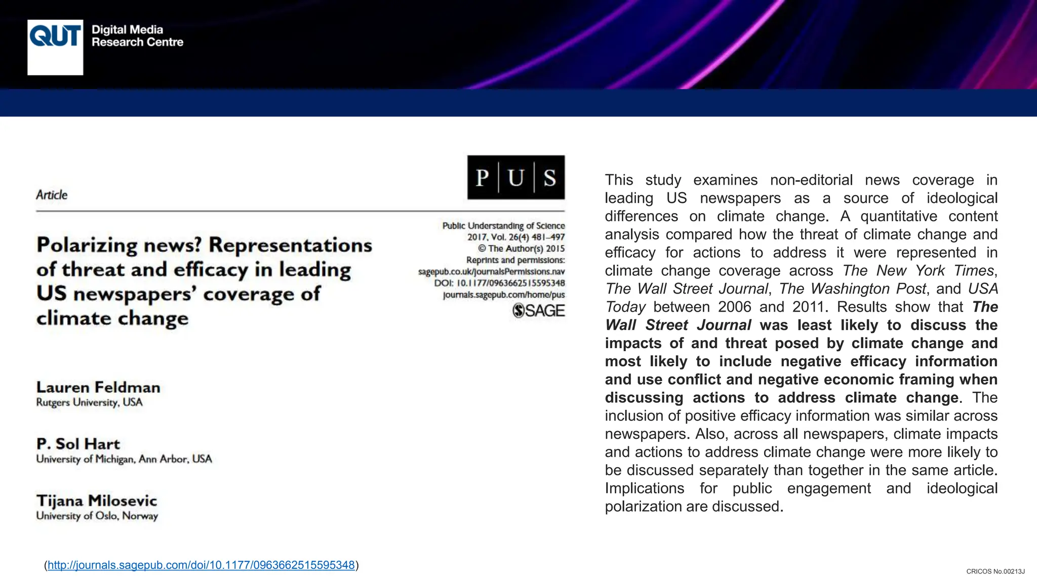 CRICOS No.00213J
This study examines non-editorial news coverage in
leading US newspapers as a source of ideological
differences on climate change. A quantitative content
analysis compared how the threat of climate change and
efficacy for actions to address it were represented in
climate change coverage across The New York Times,
The Wall Street Journal, The Washington Post, and USA
Today between 2006 and 2011. Results show that The
Wall Street Journal was least likely to discuss the
impacts of and threat posed by climate change and
most likely to include negative efficacy information
and use conflict and negative economic framing when
discussing actions to address climate change. The
inclusion of positive efficacy information was similar across
newspapers. Also, across all newspapers, climate impacts
and actions to address climate change were more likely to
be discussed separately than together in the same article.
Implications for public engagement and ideological
polarization are discussed.
(http://journals.sagepub.com/doi/10.1177/0963662515595348)
 