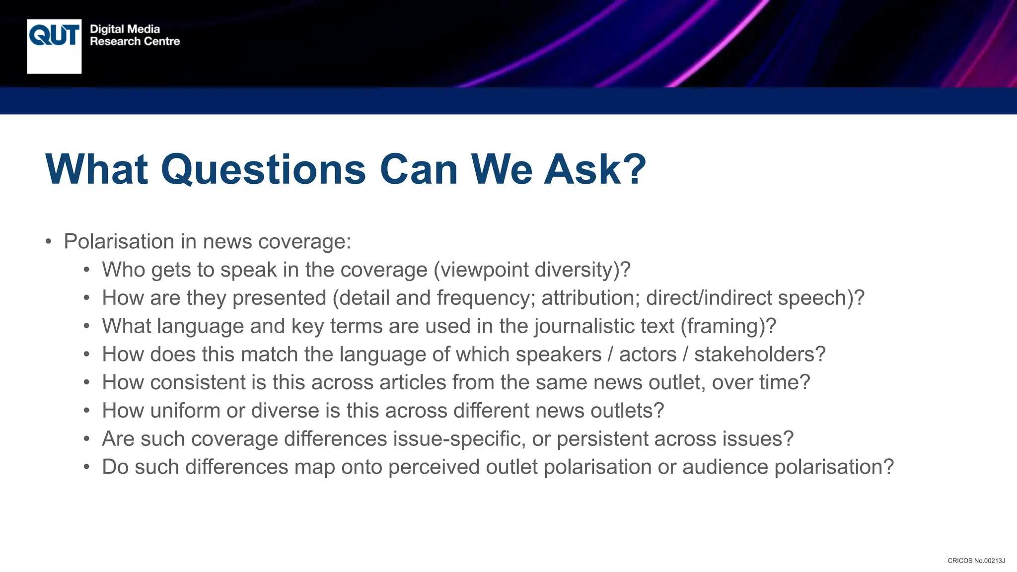 CRICOS No.00213J
What Questions Can We Ask?
• Polarisation in news coverage:
• Who gets to speak in the coverage (viewpoint diversity)?
• How are they presented (detail and frequency; attribution; direct/indirect speech)?
• What language and key terms are used in the journalistic text (framing)?
• How does this match the language of which speakers / actors / stakeholders?
• How consistent is this across articles from the same news outlet, over time?
• How uniform or diverse is this across different news outlets?
• Are such coverage differences issue-specific, or persistent across issues?
• Do such differences map onto perceived outlet polarisation or audience polarisation?
 
