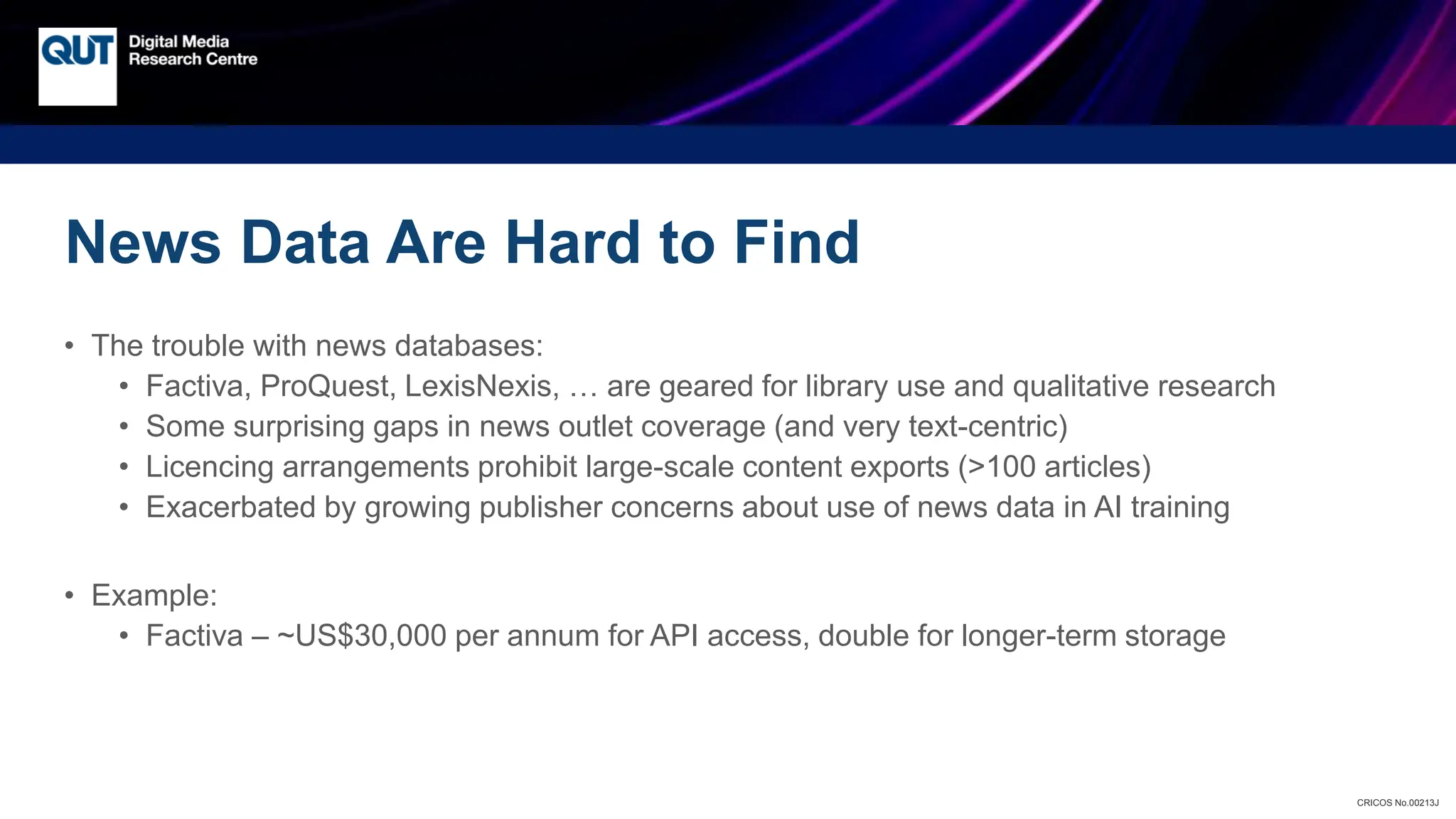 CRICOS No.00213J
News Data Are Hard to Find
• The trouble with news databases:
• Factiva, ProQuest, LexisNexis, … are geared for library use and qualitative research
• Some surprising gaps in news outlet coverage (and very text-centric)
• Licencing arrangements prohibit large-scale content exports (>100 articles)
• Exacerbated by growing publisher concerns about use of news data in AI training
• Example:
• Factiva – ~US$30,000 per annum for API access, double for longer-term storage
 