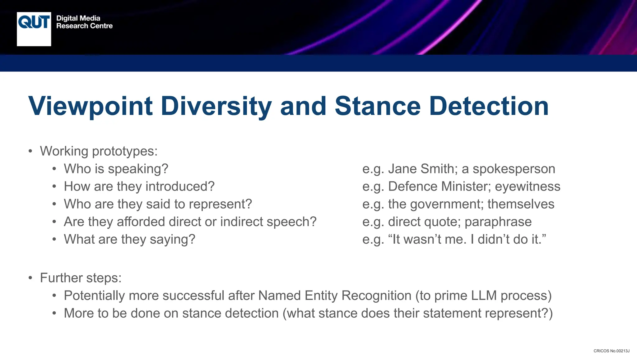 CRICOS No.00213J
Viewpoint Diversity and Stance Detection
• Working prototypes:
• Who is speaking? e.g. Jane Smith; a spokesperson
• How are they introduced? e.g. Defence Minister; eyewitness
• Who are they said to represent? e.g. the government; themselves
• Are they afforded direct or indirect speech? e.g. direct quote; paraphrase
• What are they saying? e.g. “It wasn’t me. I didn’t do it.”
• Further steps:
• Potentially more successful after Named Entity Recognition (to prime LLM process)
• More to be done on stance detection (what stance does their statement represent?)
 