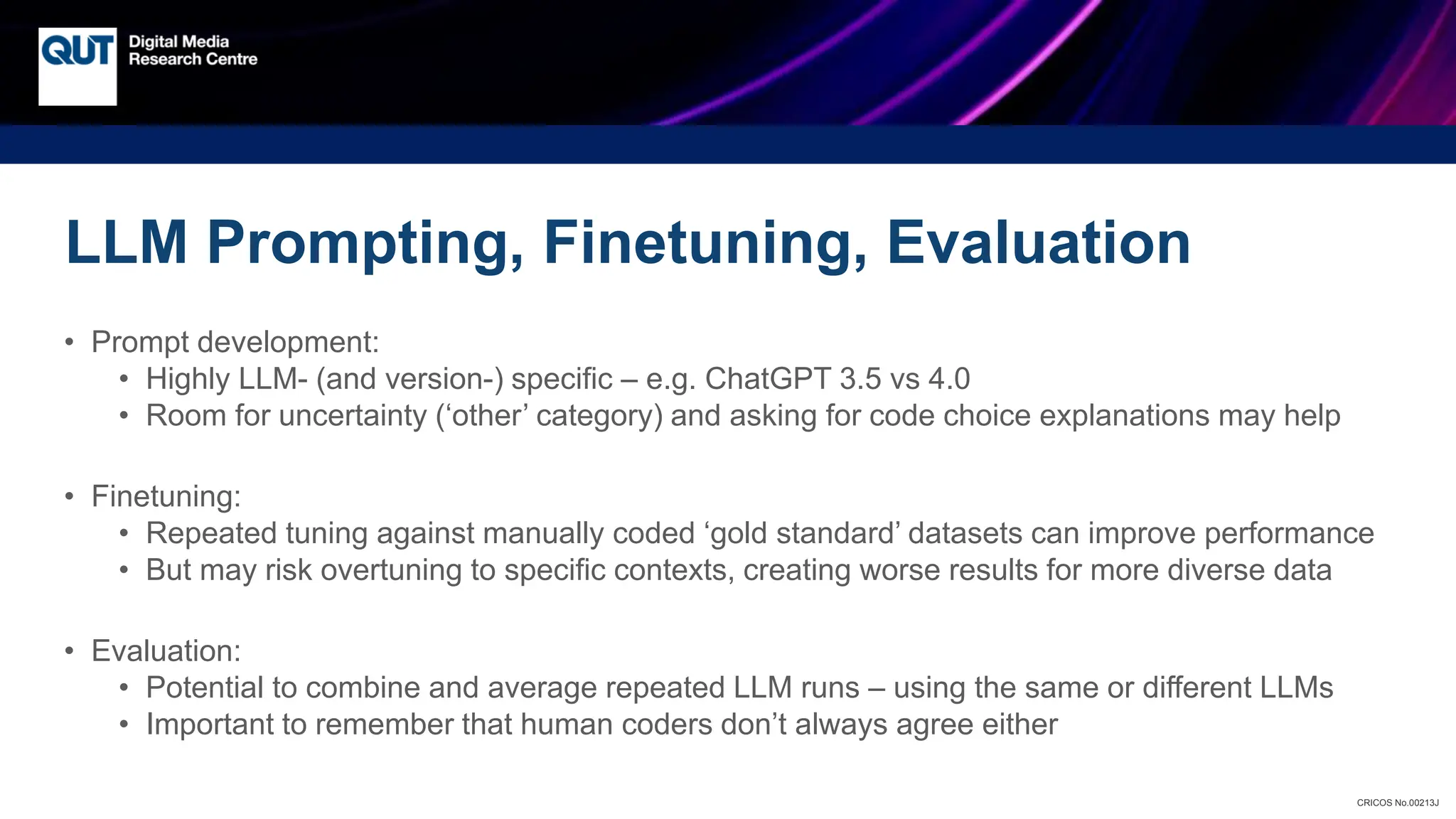 CRICOS No.00213J
LLM Prompting, Finetuning, Evaluation
• Prompt development:
• Highly LLM- (and version-) specific – e.g. ChatGPT 3.5 vs 4.0
• Room for uncertainty (‘other’ category) and asking for code choice explanations may help
• Finetuning:
• Repeated tuning against manually coded ‘gold standard’ datasets can improve performance
• But may risk overtuning to specific contexts, creating worse results for more diverse data
• Evaluation:
• Potential to combine and average repeated LLM runs – using the same or different LLMs
• Important to remember that human coders don’t always agree either
 