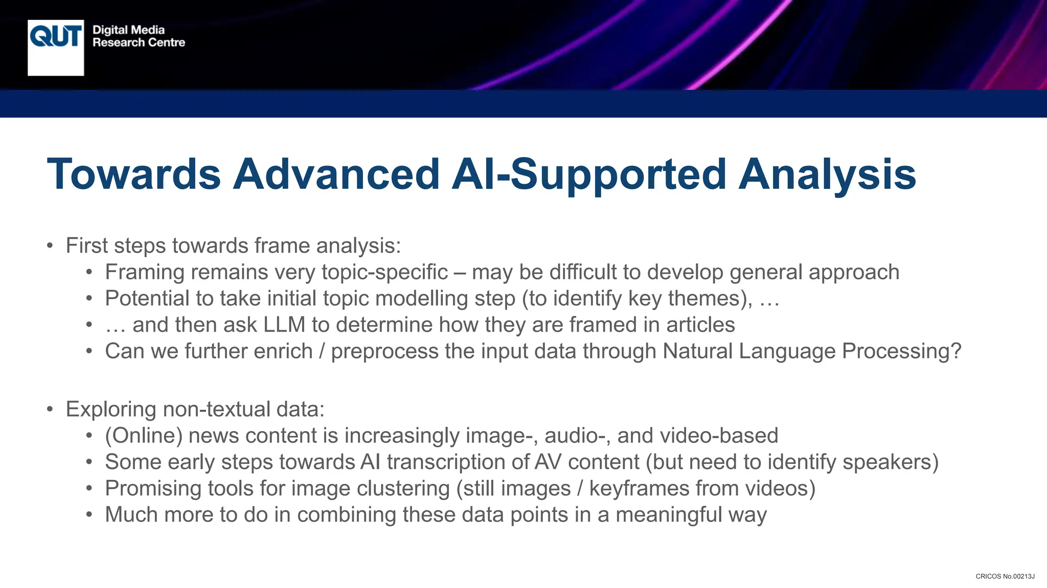 CRICOS No.00213J
Towards Advanced AI-Supported Analysis
• First steps towards frame analysis:
• Framing remains very topic-specific – may be difficult to develop general approach
• Potential to take initial topic modelling step (to identify key themes), …
• … and then ask LLM to determine how they are framed in articles
• Can we further enrich / preprocess the input data through Natural Language Processing?
• Exploring non-textual data:
• (Online) news content is increasingly image-, audio-, and video-based
• Some early steps towards AI transcription of AV content (but need to identify speakers)
• Promising tools for image clustering (still images / keyframes from videos)
• Much more to do in combining these data points in a meaningful way
 