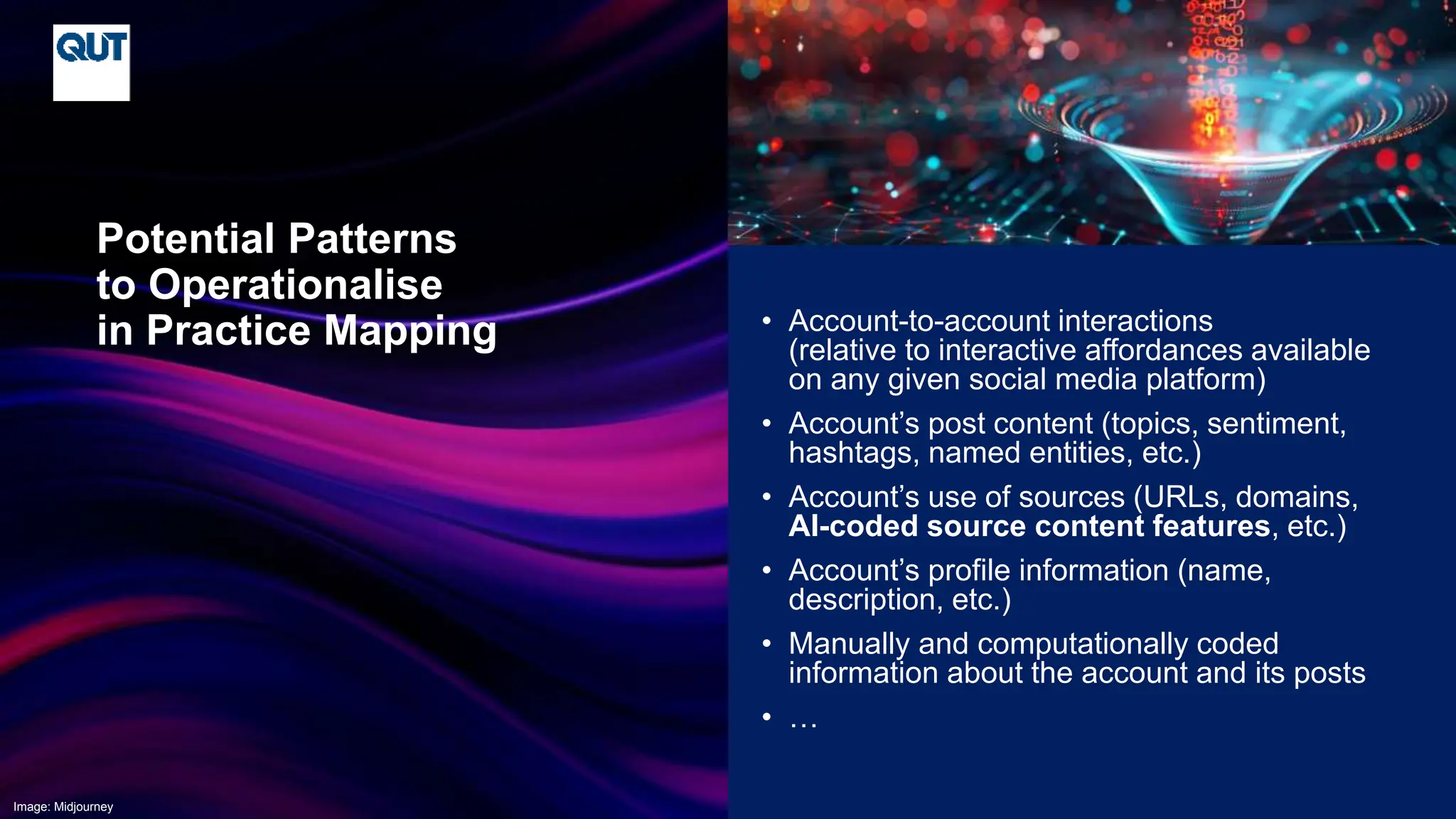 CRICOS No.00213J
• Account-to-account interactions
(relative to interactive affordances available
on any given social media platform)
• Account’s post content (topics, sentiment,
hashtags, named entities, etc.)
• Account’s use of sources (URLs, domains,
AI-coded source content features, etc.)
• Account’s profile information (name,
description, etc.)
• Manually and computationally coded
information about the account and its posts
• …
Potential Patterns
to Operationalise
in Practice Mapping
Image: Midjourney
 