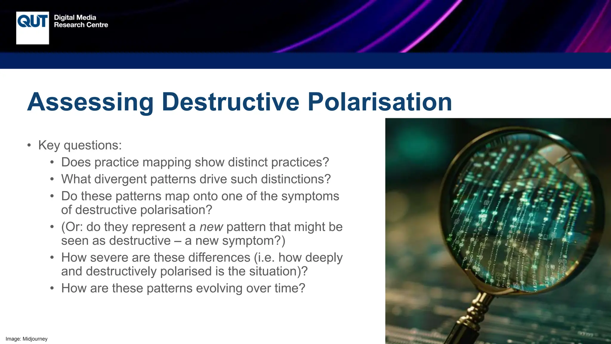 CRICOS No.00213J
Assessing Destructive Polarisation
• Key questions:
• Does practice mapping show distinct practices?
• What divergent patterns drive such distinctions?
• Do these patterns map onto one of the symptoms
of destructive polarisation?
• (Or: do they represent a new pattern that might be
seen as destructive – a new symptom?)
• How severe are these differences (i.e. how deeply
and destructively polarised is the situation)?
• How are these patterns evolving over time?
Image: Midjourney
 
