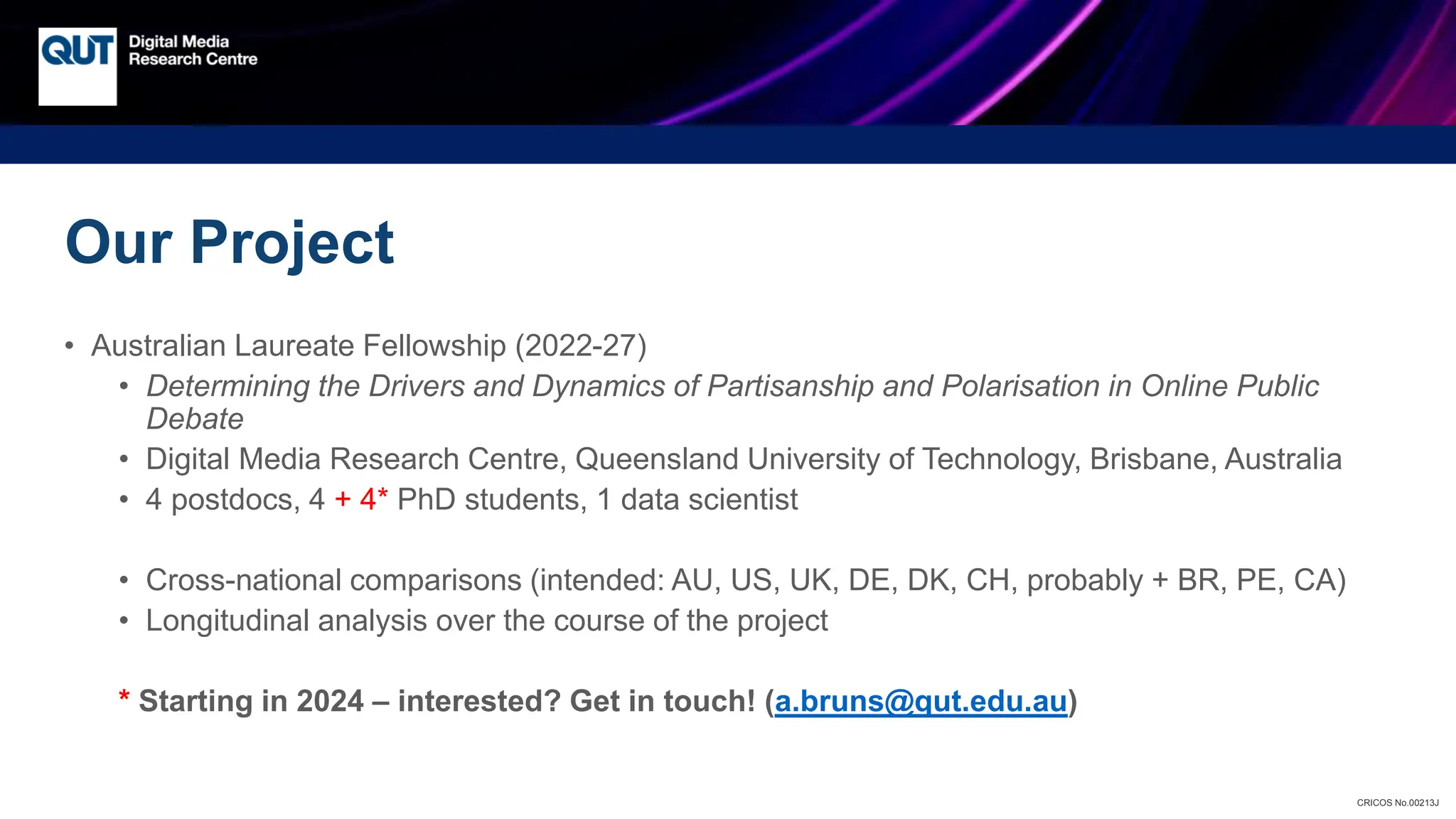 CRICOS No.00213J
Our Project
• Australian Laureate Fellowship (2022-27)
• Determining the Drivers and Dynamics of Partisanship and Polarisation in Online Public
Debate
• Digital Media Research Centre, Queensland University of Technology, Brisbane, Australia
• 4 postdocs, 4 + 4* PhD students, 1 data scientist
• Cross-national comparisons (intended: AU, US, UK, DE, DK, CH, probably + BR, PE, CA)
• Longitudinal analysis over the course of the project
* Starting in 2024 – interested? Get in touch! (a.bruns@qut.edu.au)
 