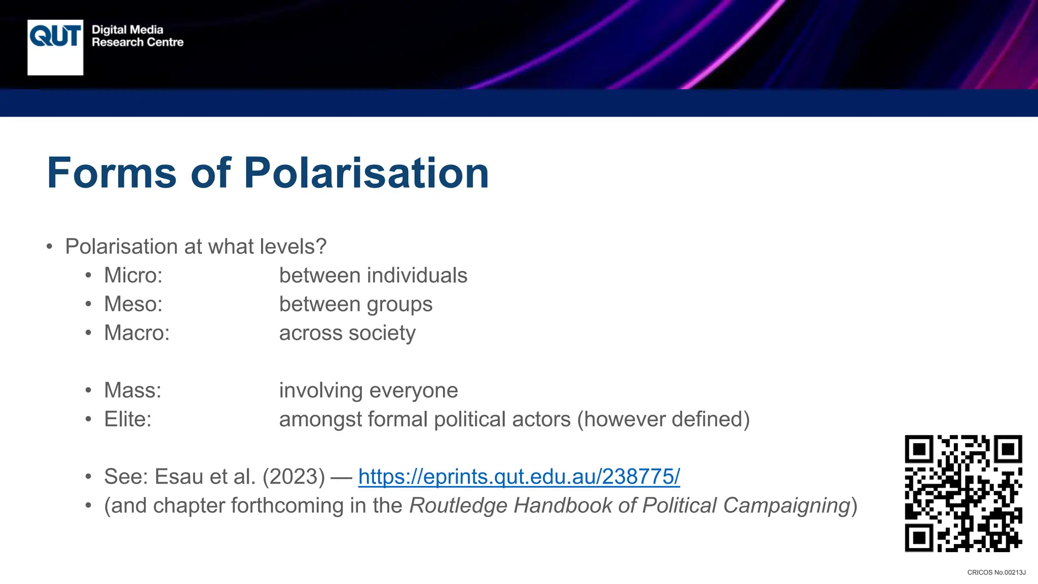 CRICOS No.00213J
Forms of Polarisation
• Polarisation at what levels?
• Micro: between individuals
• Meso: between groups
• Macro: across society
• Mass: involving everyone
• Elite: amongst formal political actors (however defined)
• See: Esau et al. (2023) — https://eprints.qut.edu.au/238775/
• (and chapter forthcoming in the Routledge Handbook of Political Campaigning)
 