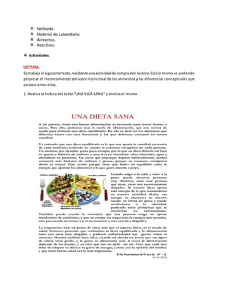 Netbooks
Material de Laboratorio.
Alimentos.
Reactivos.
 Actividades.
Se trabaja el siguiente texto,medianteunaactividadde compresiónlectora.Conla misma se pretende
propiciar el reconcomiendo del valor nutricional de los alimentos y las diferencias conceptuales que
existen entre ellos.
1.-Realiza la lectura del texto “UNA VIDA SANA” y analiza el mismo.
 