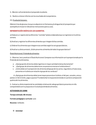 3.- Mezclar suficientemente el preparadoresultante.
4.- Realice unbreve informe conlosresultadosde laexperiencia.
III)- Pruebade Azúcares.
Obtenertirasde glucosa,lasque se adquierenenfarmaciasy/odroguerías(el prospectoque
acompañaal envase le indicarálasinstruccionesparasuuso).
a) Elaborarun registrode lasdiferentes“comidas”(platoselaborados)que se ingirieronenlaúltima
semana.
b) Analizary registrarlosdiferentesalimentosque integrandichascomidas.
c) Ordenarlos alimentosque integranesascomidassegúnlosseisgruposbásicos.
d) Analizarsudietasemanal. ¿Estánpresentesalimentosde todoslosgruposbásicos?
ÓvaloNutricional.Pirámidede alimentos
1.- Observar,leeryanalizarel ÓvaloNutricional.Comparar esainformaciónconlaproporcionada porla
Pirámide de losAlimentos.
a- ¿Qué grupode alimentosdebeingerirse enmayorcantidadrelativa diariamente?
b- ¿Qué grupo de alimentosdebe tenerunapresenciamenorenladietadiaria?
c- ¿Cómodebe serla proporción de alimentosdelgrupode lascarnes, legumbresyfrutassecas,
presentesenladietaconrelaciónal grupode las verduras?
d- ¿Qué grupo de alimentosdebe tenermayorpresenciaenladieta:el del pan, cereales,arrozy
pastaso el de la leche, yoguryquesos?Fundamentarla respuestateniendoencuentala composición
químicade losalimentos.
2.- Evaluarsu dietarespectode las cantidadesrelativasde cadagrupobásicopresentesenella
comparándoloconlo propuestoenlaóvalo/pirámidede alimentos.
ACTIVIDADES DE CIERRE
Tiempoestimado: 80 minutos
Formato pedagógico-curricular:aula
Recursos: netbooks
 Actividad
 
