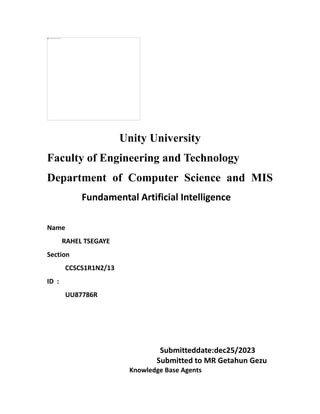 Unity University
Faculty of Engineering and Technology
Department of Computer Science and MIS
Fundamental Artificial Intelligence
Name
RAHEL TSEGAYE
Section
CCSCS1R1N2/13
ID :
UU87786R
Submitteddate:dec25/2023
Submitted to MR Getahun Gezu
Knowledge Base Agents
 