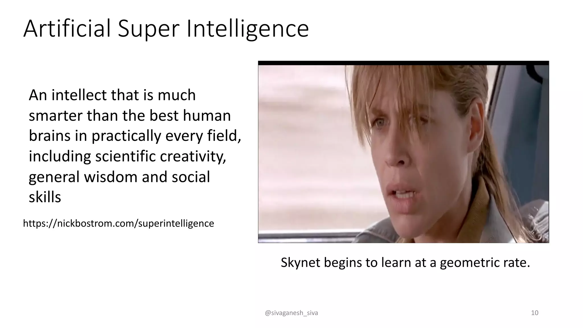 Artificial Super Intelligence
Skynet begins to learn at a geometric rate.
An intellect that is much
smarter than the best human
brains in practically every field,
including scientific creativity,
general wisdom and social
skills
https://nickbostrom.com/superintelligence
@sivaganesh_siva 10
 