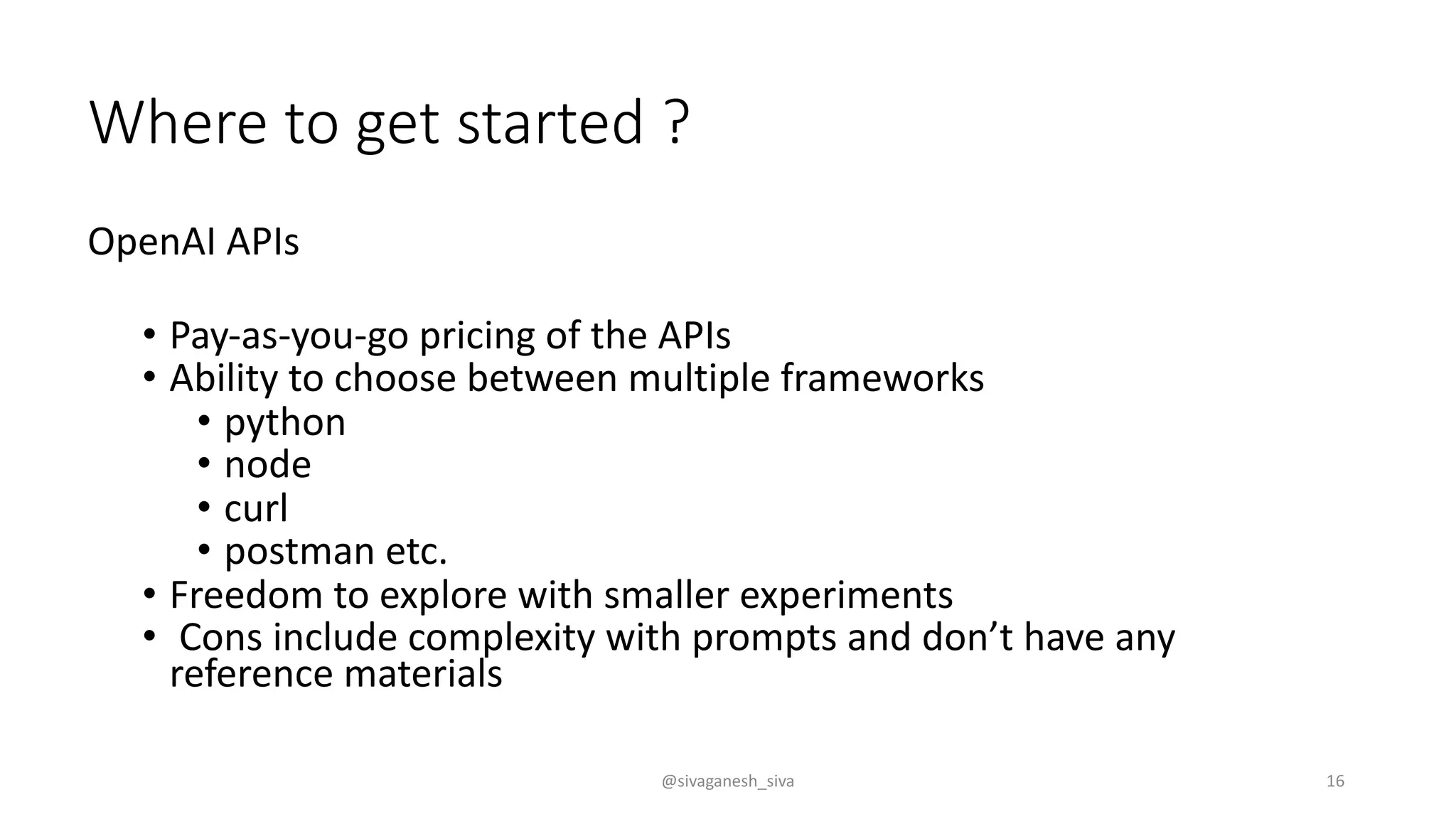 Where to get started ?
OpenAI APIs
• Pay-as-you-go pricing of the APIs
• Ability to choose between multiple frameworks
• python
• node
• curl
• postman etc.
• Freedom to explore with smaller experiments
• Cons include complexity with prompts and don’t have any
reference materials
@sivaganesh_siva 16
 