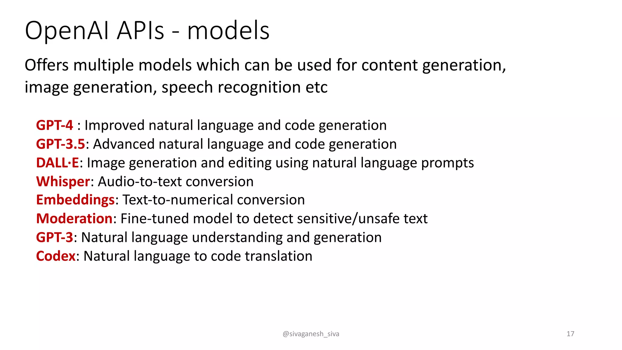 OpenAI APIs - models
Offers multiple models which can be used for content generation,
image generation, speech recognition etc
GPT-4 : Improved natural language and code generation
GPT-3.5: Advanced natural language and code generation
DALL·E: Image generation and editing using natural language prompts
Whisper: Audio-to-text conversion
Embeddings: Text-to-numerical conversion
Moderation: Fine-tuned model to detect sensitive/unsafe text
GPT-3: Natural language understanding and generation
Codex: Natural language to code translation
@sivaganesh_siva 17
 