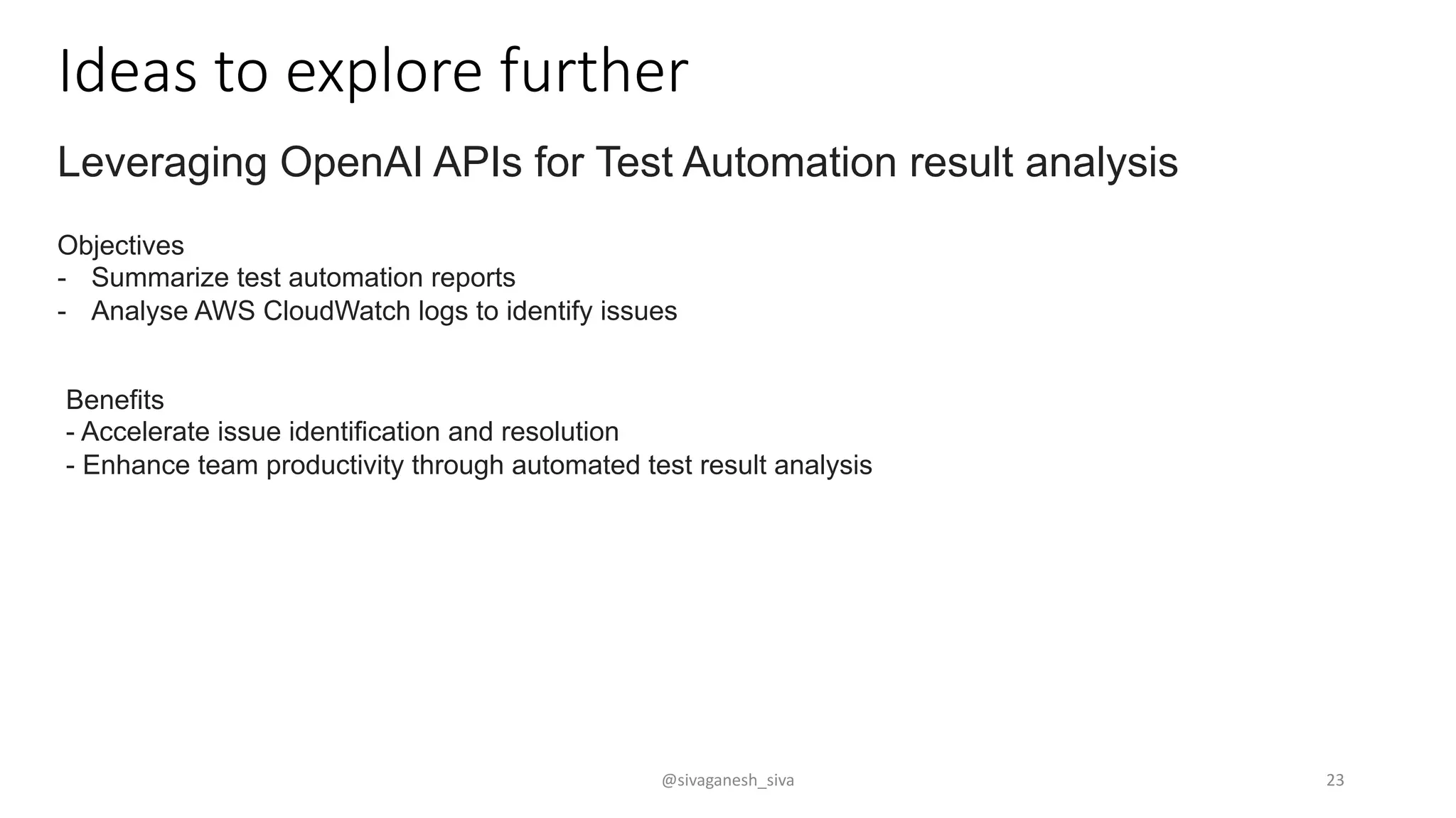 Ideas to explore further
Leveraging OpenAI APIs for Test Automation result analysis
Objectives
- Summarize test automation reports
- Analyse AWS CloudWatch logs to identify issues
Benefits
- Accelerate issue identification and resolution
- Enhance team productivity through automated test result analysis
@sivaganesh_siva 23
 