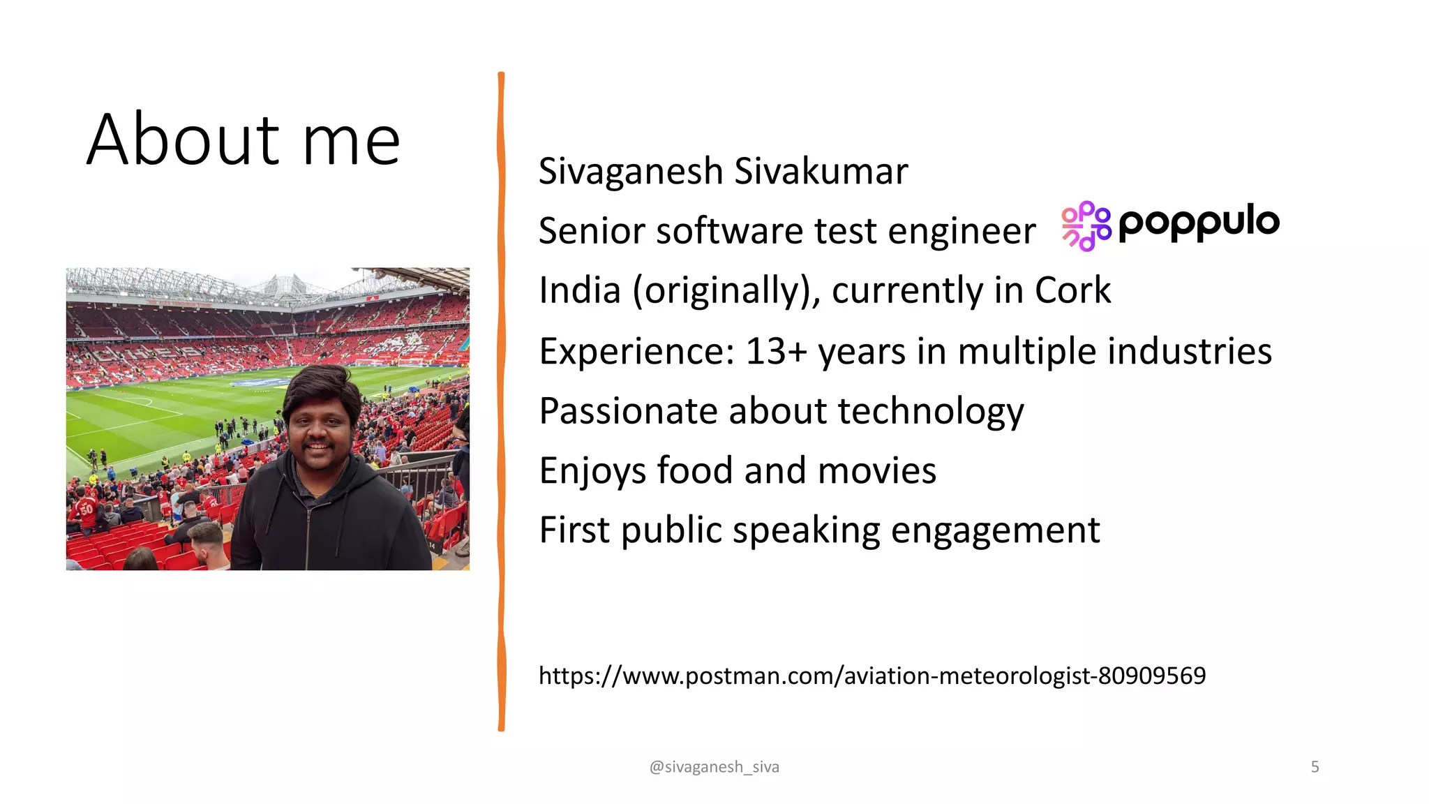 About me Sivaganesh Sivakumar
Senior software test engineer
India (originally), currently in Cork
Experience: 13+ years in multiple industries
Passionate about technology
Enjoys food and movies
First public speaking engagement
@sivaganesh_siva 5
https://www.postman.com/aviation-meteorologist-80909569
 