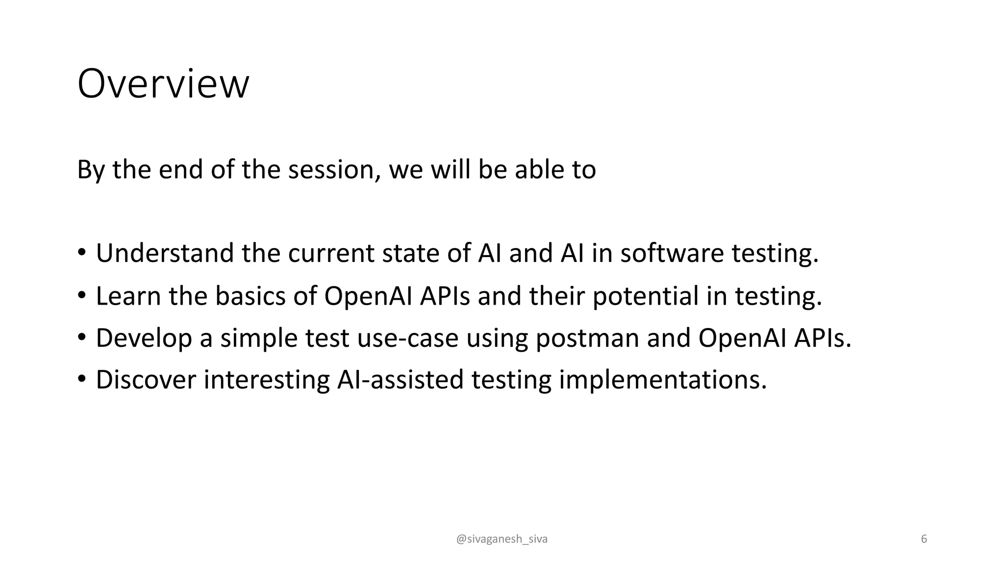 Overview
By the end of the session, we will be able to
• Understand the current state of AI and AI in software testing.
• Learn the basics of OpenAI APIs and their potential in testing.
• Develop a simple test use-case using postman and OpenAI APIs.
• Discover interesting AI-assisted testing implementations.
@sivaganesh_siva 6
 