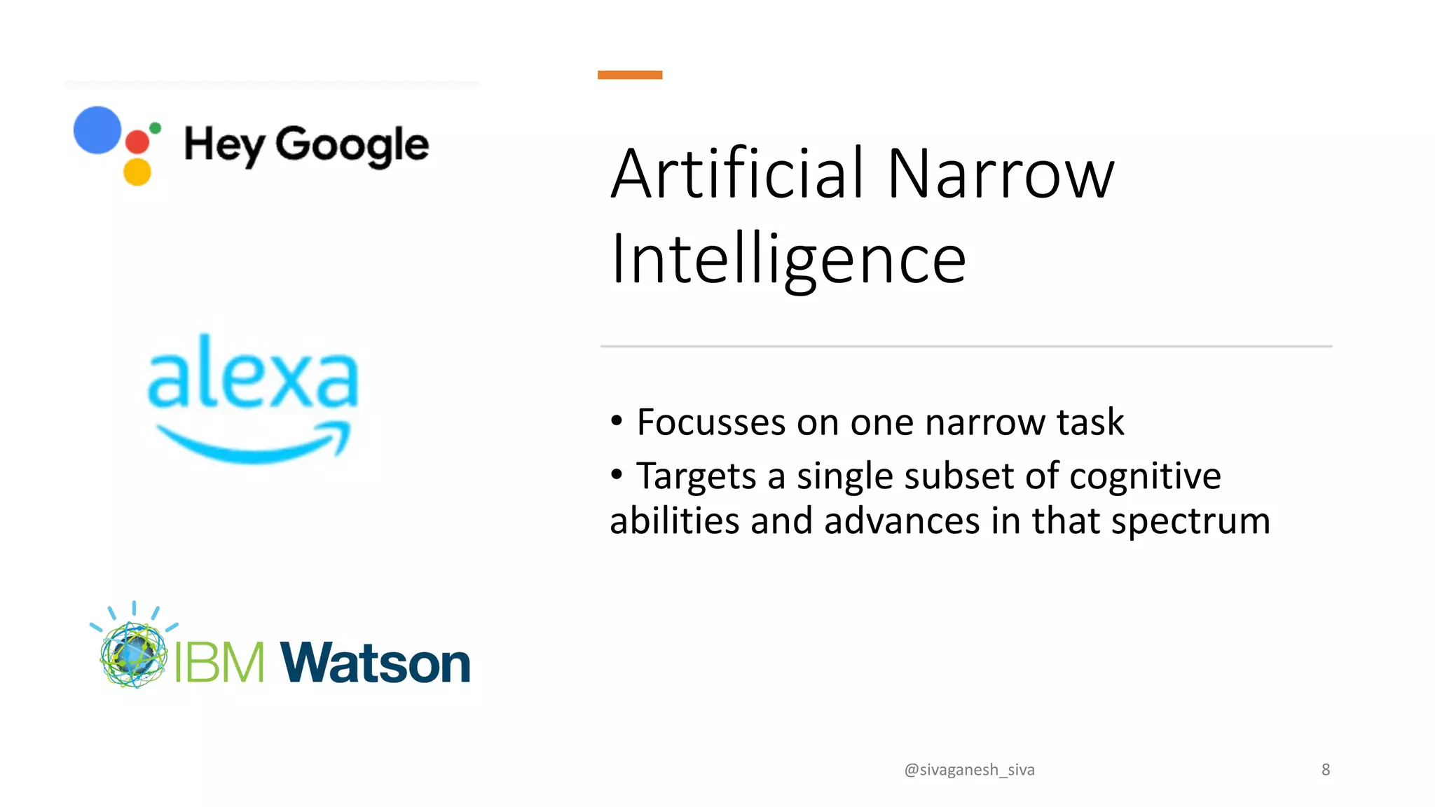 Artificial Narrow
Intelligence
• Focusses on one narrow task
• Targets a single subset of cognitive
abilities and advances in that spectrum
@sivaganesh_siva 8
 