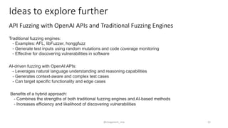 Ideas to explore further
API Fuzzing with OpenAI APIs and Traditional Fuzzing Engines
Traditional fuzzing engines:
- Examples: AFL, libFuzzer, honggfuzz
- Generate test inputs using random mutations and code coverage monitoring
- Effective for discovering vulnerabilities in software
AI-driven fuzzing with OpenAI APIs:
- Leverages natural language understanding and reasoning capabilities
- Generates context-aware and complex test cases
- Can target specific functionality and edge cases
Benefits of a hybrid approach:
- Combines the strengths of both traditional fuzzing engines and AI-based methods
- Increases efficiency and likelihood of discovering vulnerabilities
@sivaganesh_siva 22
 