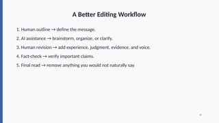 A Better Editing Workflow
1. Human outline → define the message.
2. AI assistance → brainstorm, organize, or clarify.
3. Human revision → add experience, judgment, evidence, and voice.
4. Fact-check → verify important claims.
5. Final read → remove anything you would not naturally say.
10
 