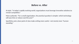 Before vs. After
AI-style: “In today’s rapidly evolving world, organizations must leverage innovative solutions to
remain competitive.”
More authentic: “For a small organization, the practical question is simpler: which technology
will save time or reduce cost this year?”
Specificity and a clear point of view make writing more useful—not merely more “human-
sounding.”
11
 