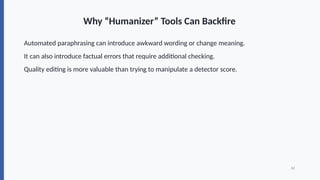 Why “Humanizer” Tools Can Backfire
Automated paraphrasing can introduce awkward wording or change meaning.
It can also introduce factual errors that require additional checking.
Quality editing is more valuable than trying to manipulate a detector score.
12
 