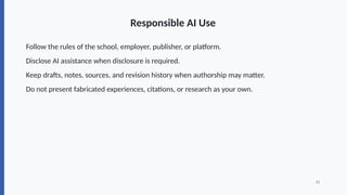 Responsible AI Use
Follow the rules of the school, employer, publisher, or platform.
Disclose AI assistance when disclosure is required.
Keep drafts, notes, sources, and revision history when authorship may matter.
Do not present fabricated experiences, citations, or research as your own.
13
 