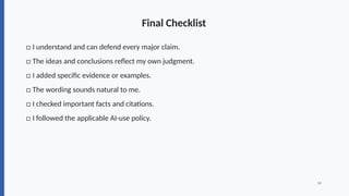 Final Checklist
□ I understand and can defend every major claim.
□ The ideas and conclusions reflect my own judgment.
□ I added specific evidence or examples.
□ The wording sounds natural to me.
□ I checked important facts and citations.
□ I followed the applicable AI-use policy.
14
 