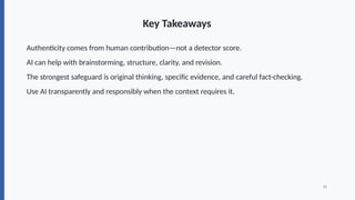Key Takeaways
Authenticity comes from human contribution—not a detector score.
AI can help with brainstorming, structure, clarity, and revision.
The strongest safeguard is original thinking, specific evidence, and careful fact-checking.
Use AI transparently and responsibly when the context requires it.
15
 