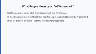 What People Mean by an “AI Watermark”
Visible watermark: a logo, label, or embedded mark on a file or image.
AI-detection signal: a probability score or classifier output suggesting text may be AI-generated.
These are different problems—and they require different solutions.
2
 