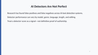 AI Detectors Are Not Perfect
Research has found false positives and false negatives across AI-text detection systems.
Detector performance can vary by model, genre, language, length, and editing.
Treat a detector score as a signal—not definitive proof of authorship.
3
 