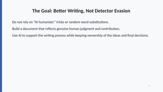 The Goal: Better Writing, Not Detector Evasion
Do not rely on “AI humanizer” tricks or random word substitutions.
Build a document that reflects genuine human judgment and contribution.
Use AI to support the writing process while keeping ownership of the ideas and final decisions.
4
 