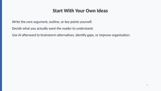 Start With Your Own Ideas
Write the core argument, outline, or key points yourself.
Decide what you actually want the reader to understand.
Use AI afterward to brainstorm alternatives, identify gaps, or improve organization.
5
 