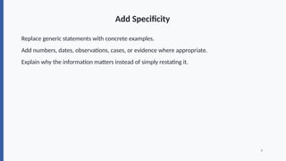 Add Specificity
Replace generic statements with concrete examples.
Add numbers, dates, observations, cases, or evidence where appropriate.
Explain why the information matters instead of simply restating it.
6
 