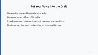 Put Your Voice Into the Draft
Use wording you would naturally say or write.
Keep your preferred level of formality.
Include your own reasoning, judgment, examples, and transitions.
Delete phrases that sound polished but do not sound like you.
7
 