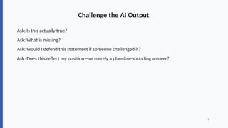 Challenge the AI Output
Ask: Is this actually true?
Ask: What is missing?
Ask: Would I defend this statement if someone challenged it?
Ask: Does this reflect my position—or merely a plausible-sounding answer?
8
 
