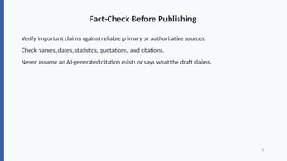 Fact-Check Before Publishing
Verify important claims against reliable primary or authoritative sources.
Check names, dates, statistics, quotations, and citations.
Never assume an AI-generated citation exists or says what the draft claims.
9
 
