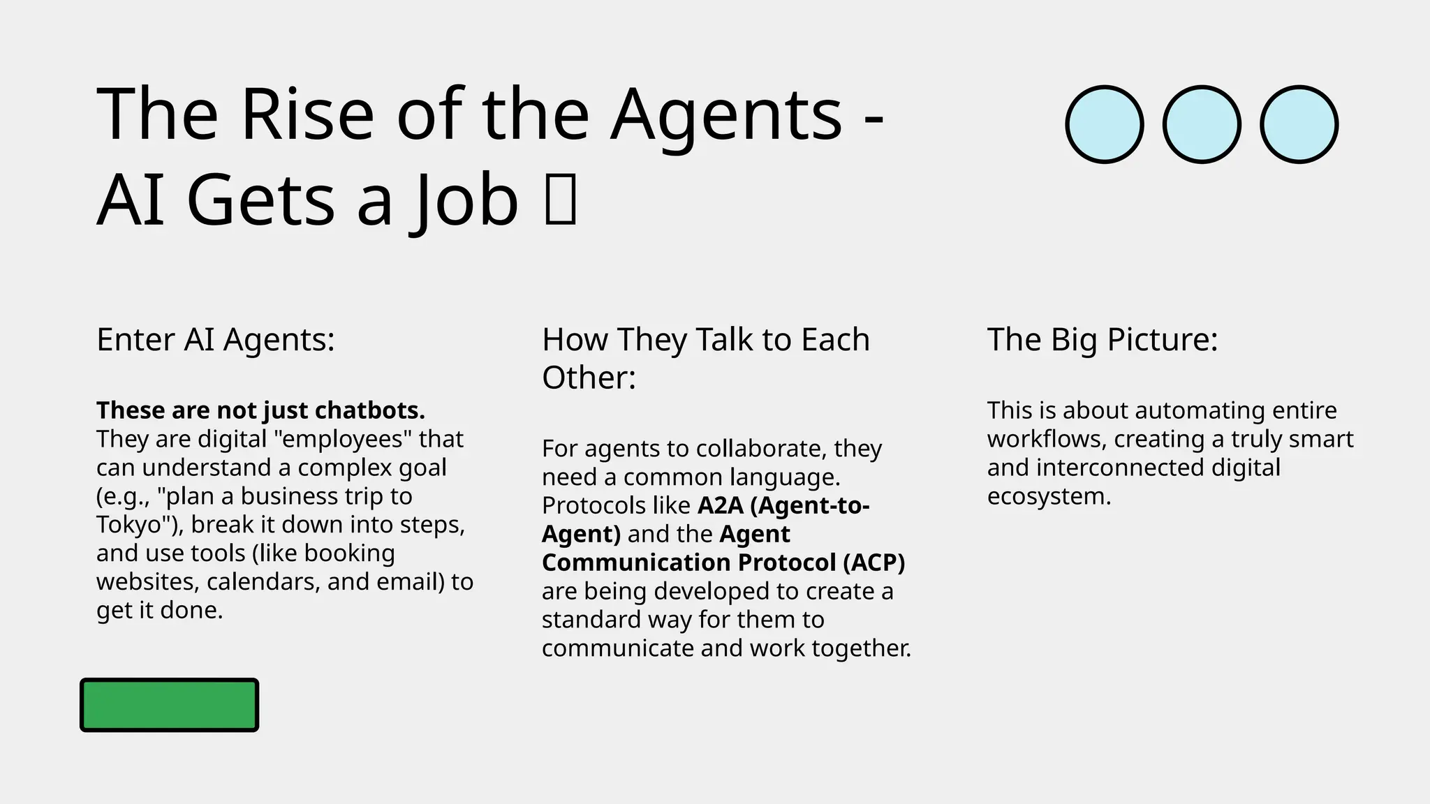 Enter AI Agents:
These are not just chatbots.
They are digital "employees" that
can understand a complex goal
(e.g., "plan a business trip to
Tokyo"), break it down into steps,
and use tools (like booking
websites, calendars, and email) to
get it done.
The Rise of the Agents -
AI Gets a Job 🤖
How They Talk to Each
Other:
For agents to collaborate, they
need a common language.
Protocols like A2A (Agent-to-
Agent) and the Agent
Communication Protocol (ACP)
are being developed to create a
standard way for them to
communicate and work together.
The Big Picture:
This is about automating entire
workflows, creating a truly smart
and interconnected digital
ecosystem.
 