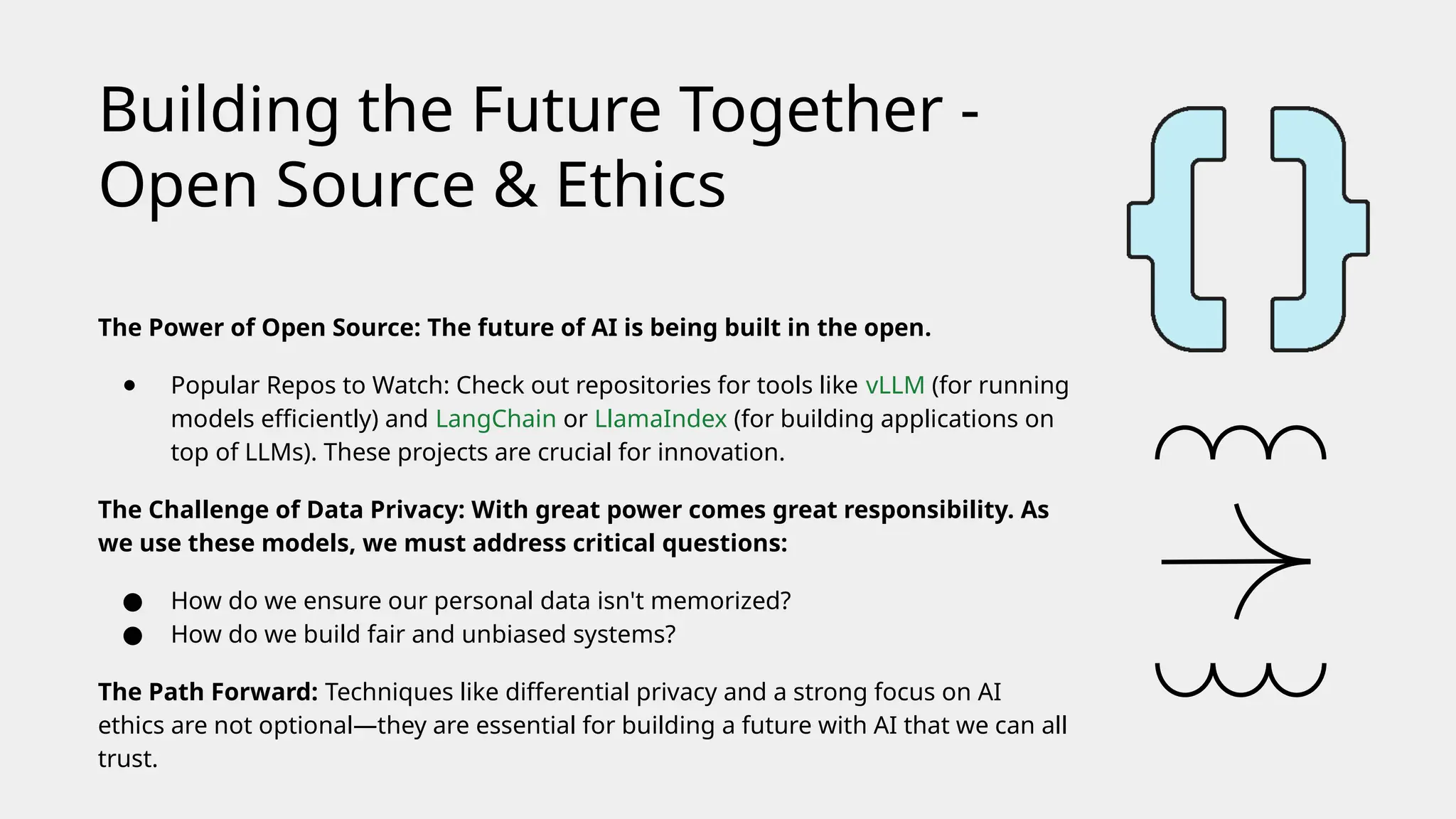 The Power of Open Source: The future of AI is being built in the open.
● Popular Repos to Watch: Check out repositories for tools like vLLM (for running
models efficiently) and LangChain or LlamaIndex (for building applications on
top of LLMs). These projects are crucial for innovation.
The Challenge of Data Privacy: With great power comes great responsibility. As
we use these models, we must address critical questions:
● How do we ensure our personal data isn't memorized?
● How do we build fair and unbiased systems?
The Path Forward: Techniques like differential privacy and a strong focus on AI
ethics are not optional—they are essential for building a future with AI that we can all
trust.
Building the Future Together -
Open Source & Ethics
 