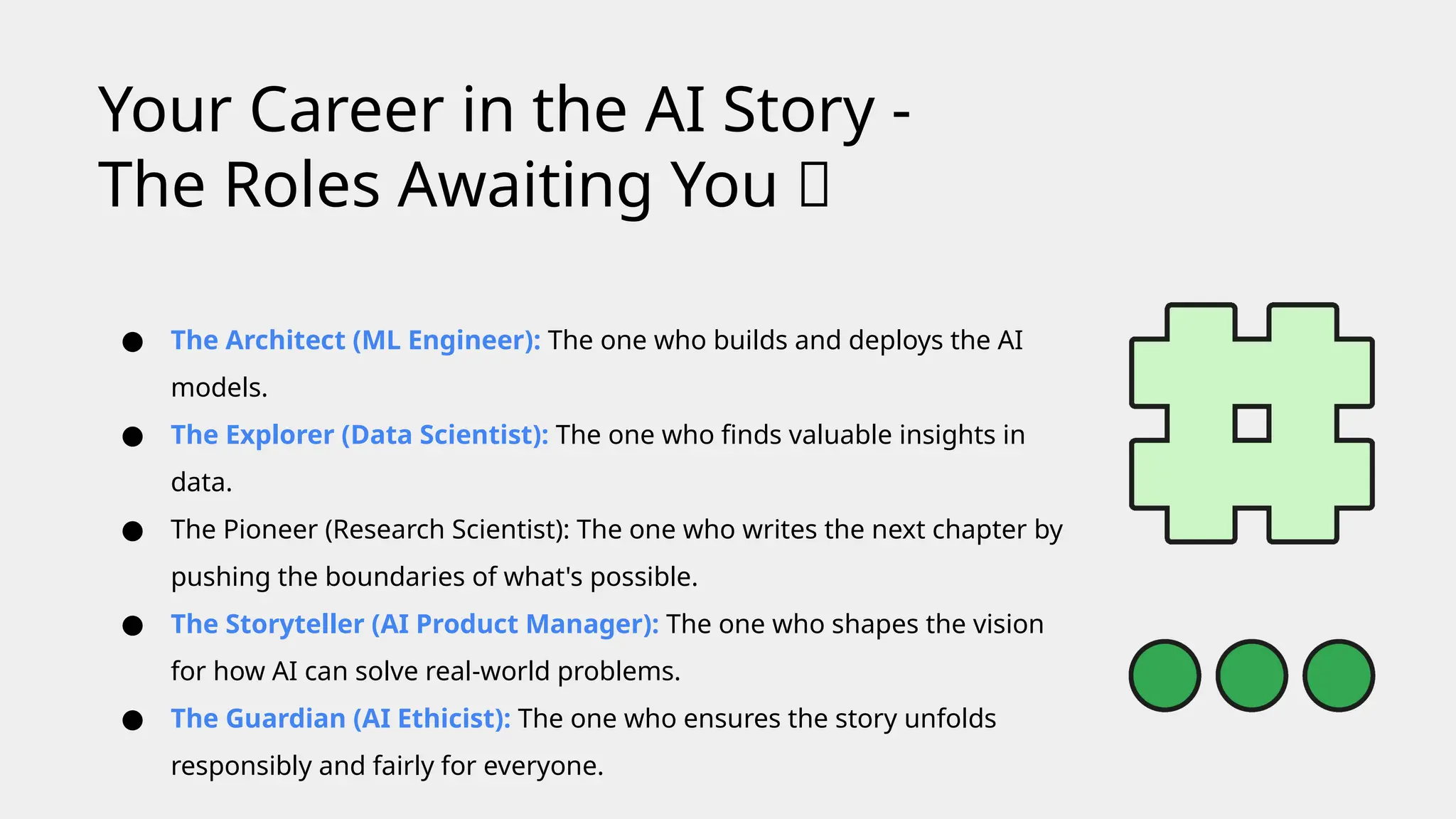 ● The Architect (ML Engineer): The one who builds and deploys the AI
models.
● The Explorer (Data Scientist): The one who finds valuable insights in
data.
● The Pioneer (Research Scientist): The one who writes the next chapter by
pushing the boundaries of what's possible.
● The Storyteller (AI Product Manager): The one who shapes the vision
for how AI can solve real-world problems.
● The Guardian (AI Ethicist): The one who ensures the story unfolds
responsibly and fairly for everyone.
Your Career in the AI Story -
The Roles Awaiting You 💼
 