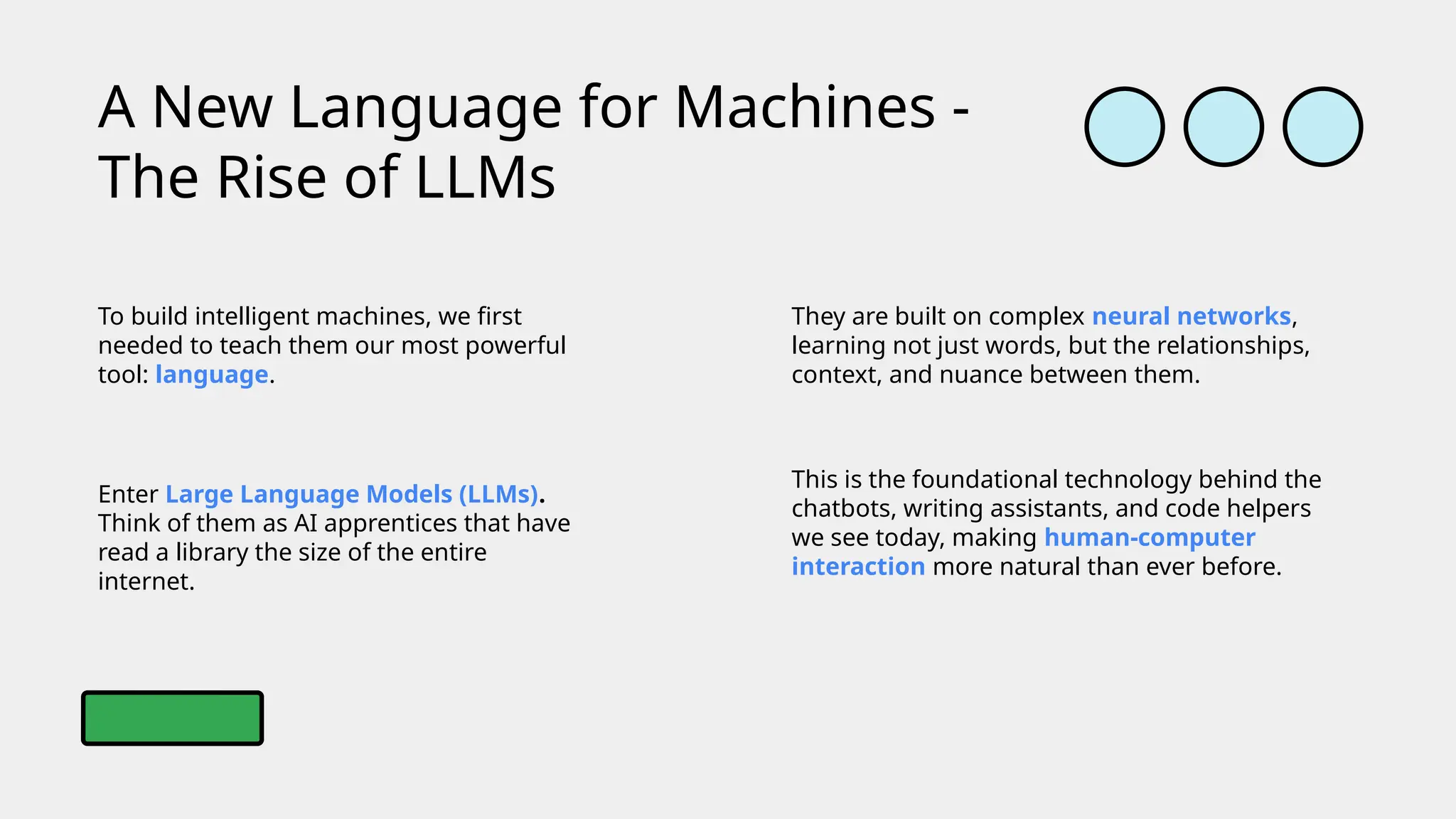 To build intelligent machines, we first
needed to teach them our most powerful
tool: language.
A New Language for Machines -
The Rise of LLMs
Enter Large Language Models (LLMs).
Think of them as AI apprentices that have
read a library the size of the entire
internet.
They are built on complex neural networks,
learning not just words, but the relationships,
context, and nuance between them.
This is the foundational technology behind the
chatbots, writing assistants, and code helpers
we see today, making human-computer
interaction more natural than ever before.
 