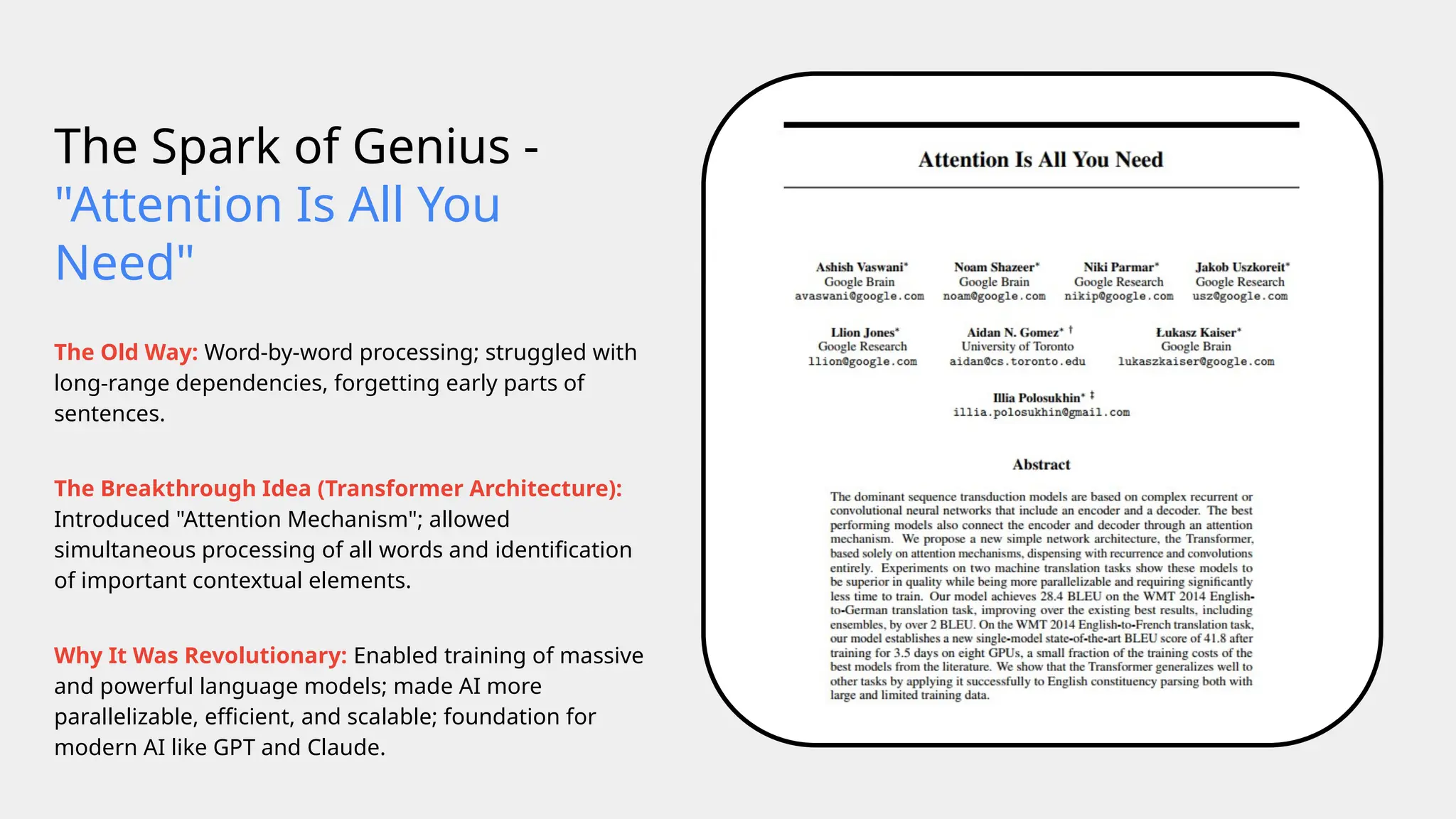 The Spark of Genius -
"Attention Is All You
Need"
The Old Way: Word-by-word processing; struggled with
long-range dependencies, forgetting early parts of
sentences.
The Breakthrough Idea (Transformer Architecture):
Introduced "Attention Mechanism"; allowed
simultaneous processing of all words and identification
of important contextual elements.
Why It Was Revolutionary: Enabled training of massive
and powerful language models; made AI more
parallelizable, efficient, and scalable; foundation for
modern AI like GPT and Claude.
 