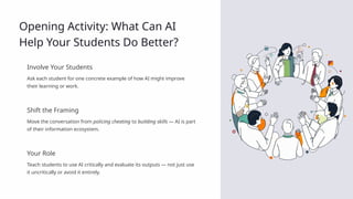 Opening Activity: What Can AI
Help Your Students Do Better?
Involve Your Students
Ask each student for one concrete example of how AI might improve
their learning or work.
Shift the Framing
Move the conversation from policing cheating to building skills — AI is part
of their information ecosystem.
Your Role
Teach students to use AI critically and evaluate its outputs — not just use
it uncritically or avoid it entirely.
 
