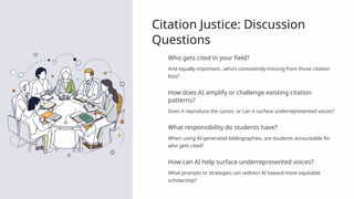 Citation Justice: Discussion
Questions
Who gets cited in your field?
And equally important…who's consistently missing from those citation
lists?
How does AI amplify or challenge existing citation
patterns?
Does it reproduce the canon, or can it surface underrepresented voices?
What responsibility do students have?
When using AI-generated bibliographies, are students accountable for
who gets cited?
How can AI help surface underrepresented voices?
What prompts or strategies can redirect AI toward more equitable
scholarship?
 