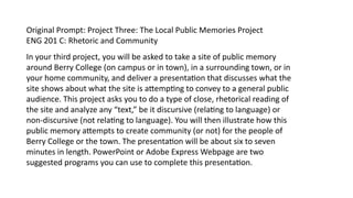 In your third project, you will be asked to take a site of public memory
around Berry College (on campus or in town), in a surrounding town, or in
your home community, and deliver a presentation that discusses what the
site shows about what the site is attempting to convey to a general public
audience. This project asks you to do a type of close, rhetorical reading of
the site and analyze any “text,” be it discursive (relating to language) or
non-discursive (not relating to language). You will then illustrate how this
public memory attempts to create community (or not) for the people of
Berry College or the town. The presentation will be about six to seven
minutes in length. PowerPoint or Adobe Express Webpage are two
suggested programs you can use to complete this presentation.
Original Prompt: Project Three: The Local Public Memories Project
ENG 201 C: Rhetoric and Community
 