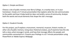Option 1: Simple and Direct
Choose a site of public memory near Berry College, in a nearby town, or in your
hometown. Create a 6-7 minute presentation that explains what the site communicates
to the public and how it helps build (or does not build) a sense of community. Analyze
both the words and visual elements that shape the site's message.
Option 2: Student-Friendly
For this project, you'll explore a monument, memorial, museum, historic marker, or
other site of public memory. Using close rhetorical analysis, you'll examine how the site
tells a story, what message it sends, and how that message affects the people and
communities connected to it. Present your findings in a 6-7 minute presentation using
PowerPoint or Adobe Express Webpage.
 