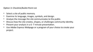 Option 3: Checklist/Bullet-Point List
• Select a site of public memory.
• Examine its language, images, symbols, and design.
• Analyze the message the site communicates to the public.
• Discuss how the site creates, shapes, or challenges community identity.
• Present your analysis in a 6 -7 minute presentation.
• Use Adobe Express Webpage or a program of your choice to create your
project.
 