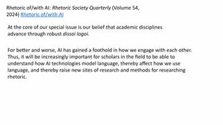 At the core of our special issue is our belief that academic disciplines
advance through robust dissoi logoi.
For better and worse, AI has gained a foothold in how we engage with each other.
Thus, it will be increasingly important for scholars in the field to be able to
understand how AI technologies model language, thereby affect how we use
language, and thereby raise new sites of research and methods for researching
rhetoric.
Rhetoric of/with AI: Rhetoric Society Quarterly (Volume 54,
2024) Rhetoric of/with AI
 