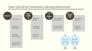 How I Use AI for Interactive Learning Experiences
Role-plays
Teaching
Assistant
Prompt
Generation
Compare AI
Responses
Gen AI
Syllabus
Quest
Interview
Simulator
Learning
Games
Vibe
Codin
g Live Student
Responses
AI Thematic
Summaries
Interactiv
e
Pollin
g Interactive
Avatars
Voice &
Dubbing
Voice &
Audio
AI
 